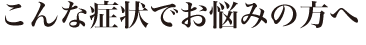 こんな症状でお悩みの方へ
